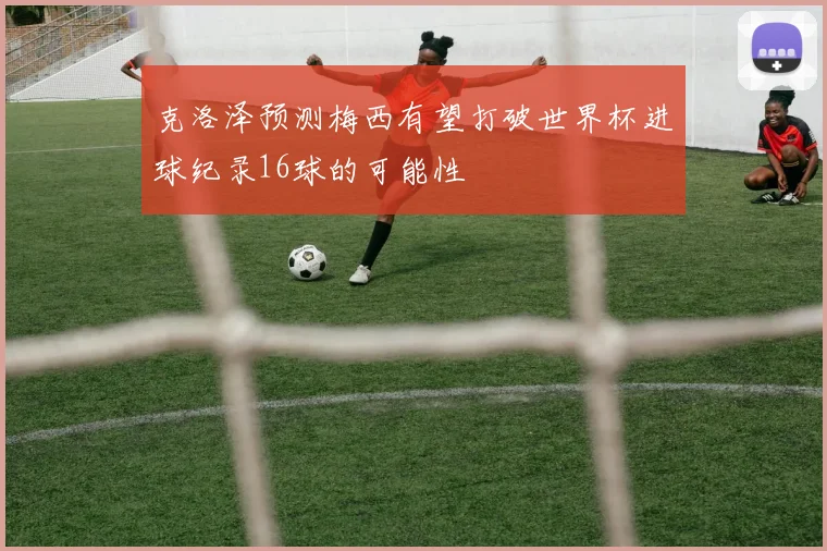 克洛泽预测梅西有望打破世界杯进球纪录16球的可能性