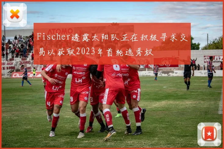 Fischer透露太阳队正在积极寻求交易以获取2023年首轮选秀权
