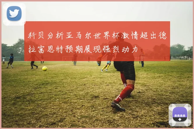科贝分析亚马尔世界杯激情超出德拉富恩特预期展现强烈动力