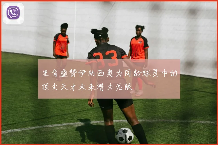 里肯盛赞伊纳西奥为同龄球员中的顶尖天才未来潜力无限