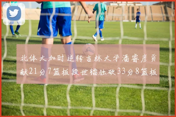 北体大加时逆转吉林大学潘睿彦贡献21分7篮板段世镭独砍33分8篮板表现抢眼