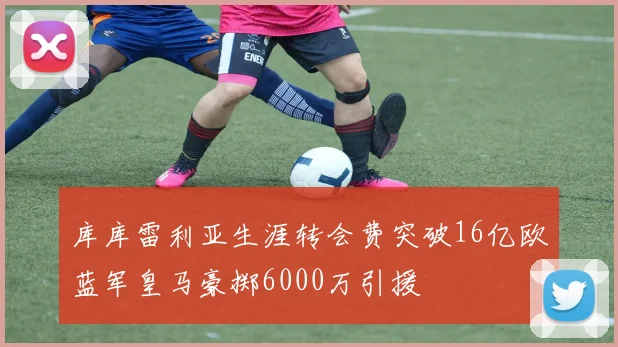 库库雷利亚生涯转会费突破16亿欧蓝军皇马豪掷6000万引援
