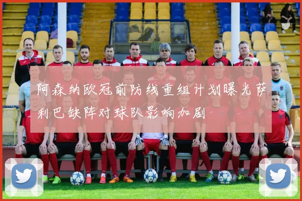 阿森纳欧冠前防线重组计划曝光萨利巴缺阵对球队影响加剧