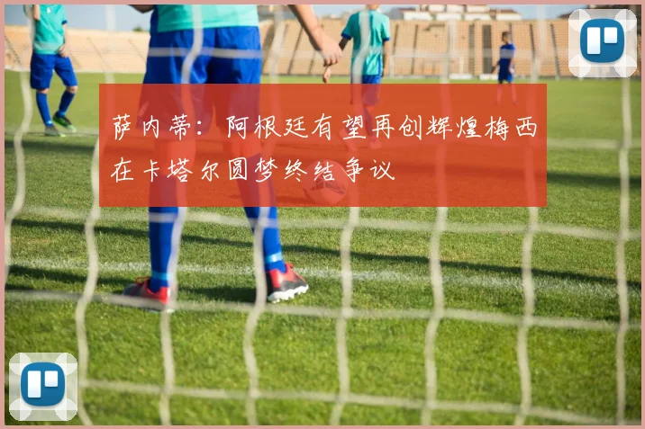萨内蒂：阿根廷有望再创辉煌梅西在卡塔尔圆梦终结争议