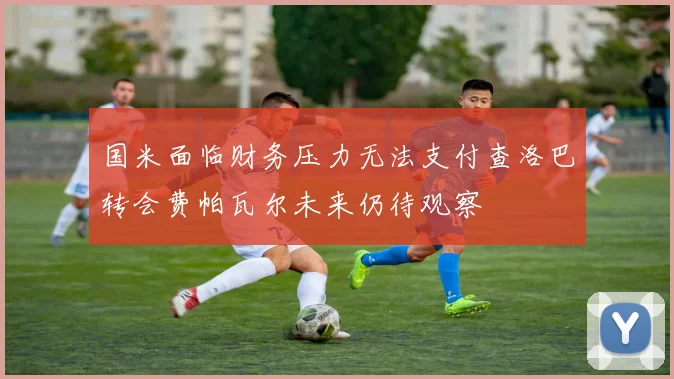 国米面临财务压力无法支付查洛巴转会费帕瓦尔未来仍待观察