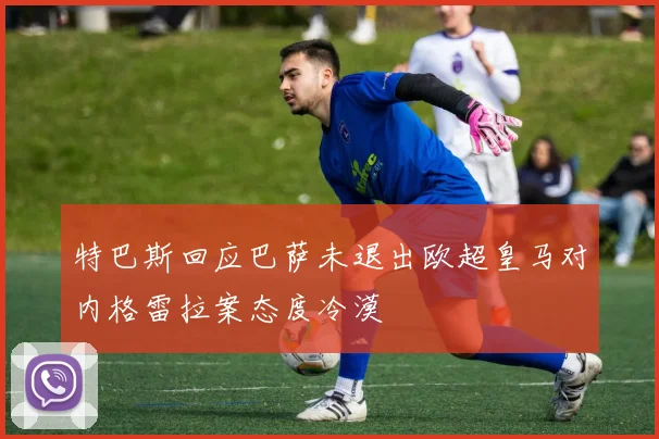 特巴斯回应巴萨未退出欧超皇马对内格雷拉案态度冷漠