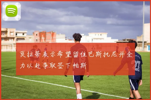 莫拉蒂表示希望留住巴斯托尼并全力以赴争取签下帕斯