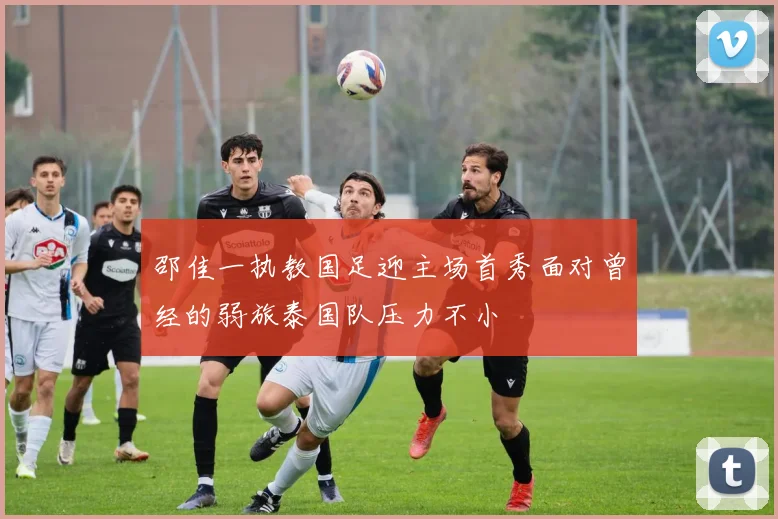 邵佳一执教国足迎主场首秀面对曾经的弱旅泰国队压力不小