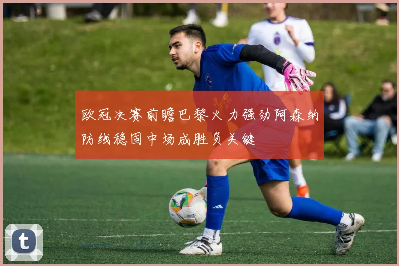 欧冠决赛前瞻巴黎火力强劲阿森纳防线稳固中场成胜负关键