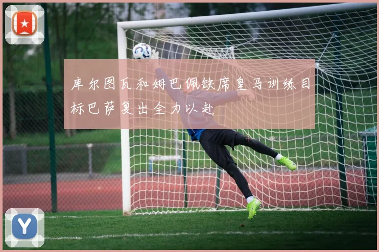 库尔图瓦和姆巴佩缺席皇马训练目标巴萨复出全力以赴