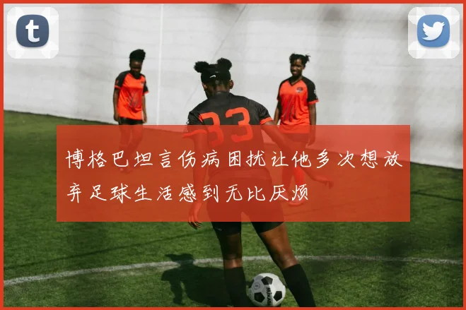 博格巴坦言伤病困扰让他多次想放弃足球生活感到无比厌烦
