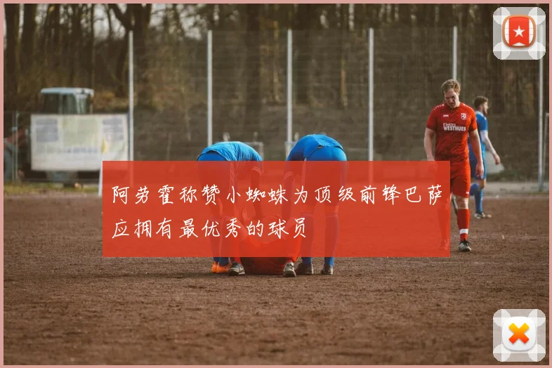 阿劳霍称赞小蜘蛛为顶级前锋巴萨应拥有最优秀的球员