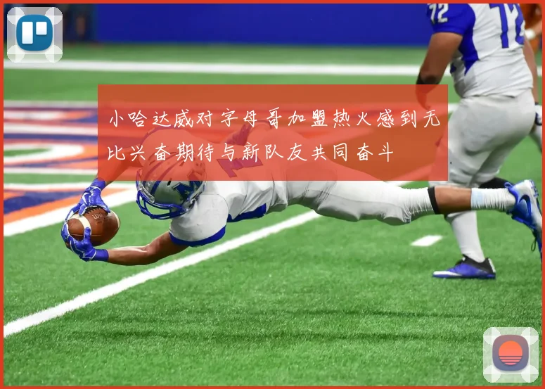 小哈达威对字母哥加盟热火感到无比兴奋期待与新队友共同奋斗