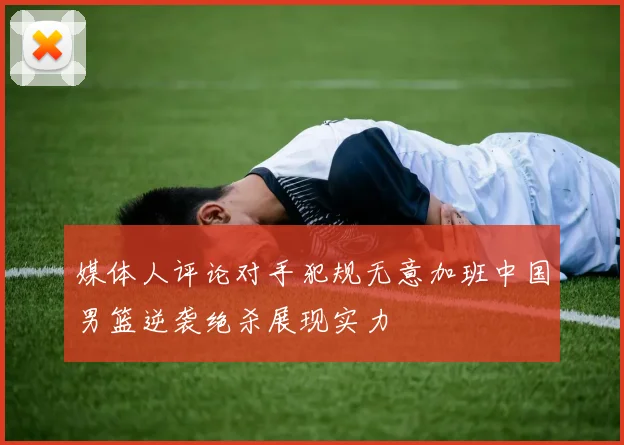 媒体人评论对手犯规无意加班中国男篮逆袭绝杀展现实力