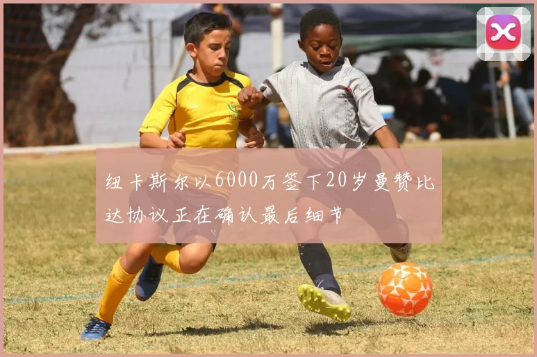 纽卡斯尔以6000万签下20岁曼赞比达协议正在确认最后细节