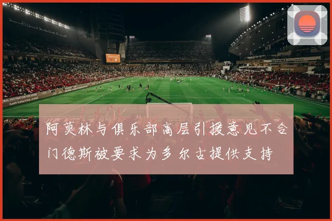 阿莫林与俱乐部高层引援意见不合门德斯被要求为多尔古提供支持