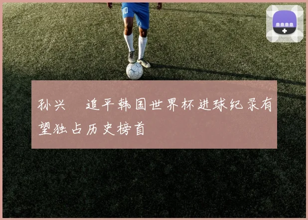 孙兴慜追平韩国世界杯进球纪录有望独占历史榜首