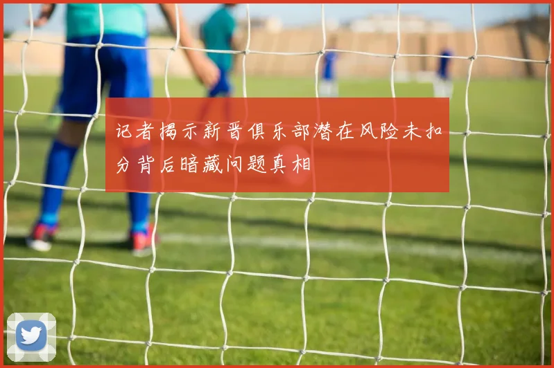 记者揭示新晋俱乐部潜在风险未扣分背后暗藏问题真相