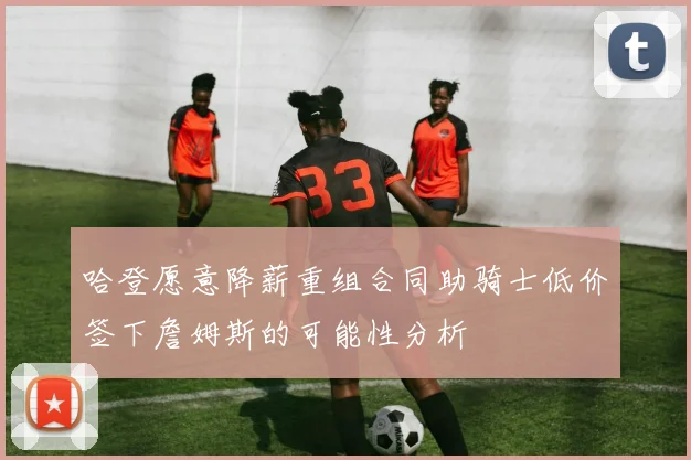 哈登愿意降薪重组合同助骑士低价签下詹姆斯的可能性分析