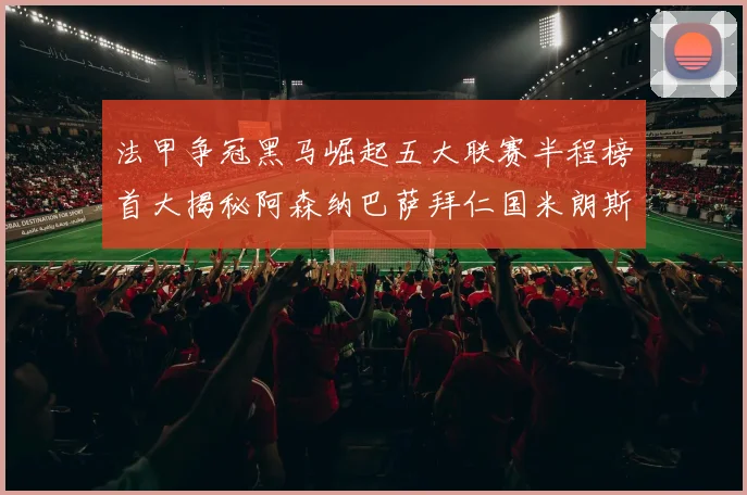 法甲争冠黑马崛起五大联赛半程榜首大揭秘阿森纳巴萨拜仁国米朗斯齐聚巅峰