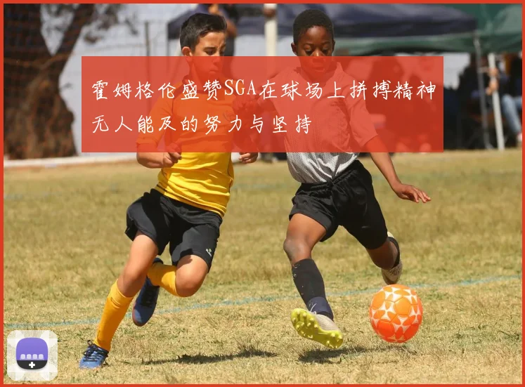 霍姆格伦盛赞SGA在球场上拼搏精神无人能及的努力与坚持