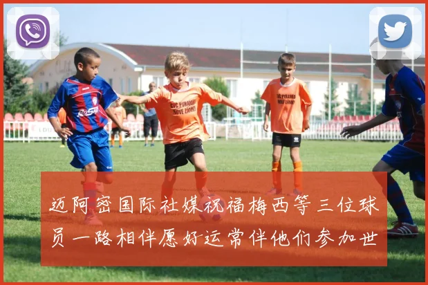 迈阿密国际社媒祝福梅西等三位球员一路相伴愿好运常伴他们参加世界杯