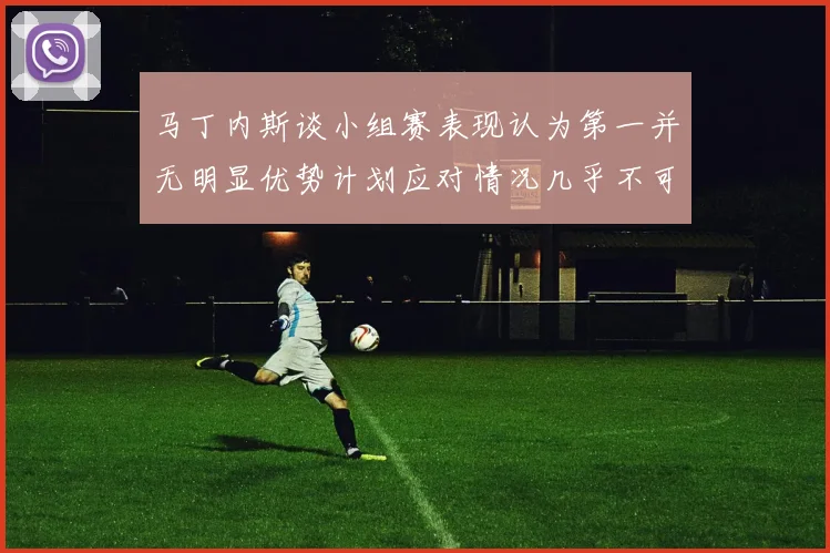 马丁内斯谈小组赛表现认为第一并无明显优势计划应对情况几乎不可能