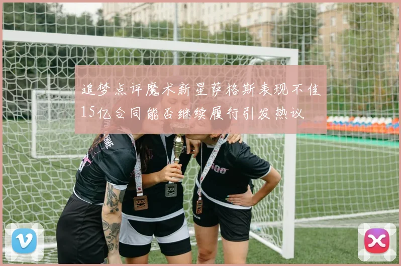 追梦点评魔术新星萨格斯表现不佳15亿合同能否继续履行引发热议