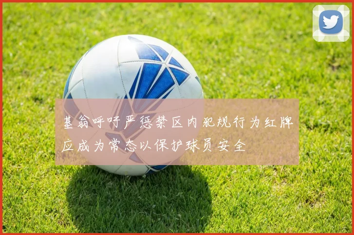 基翁呼吁严惩禁区内犯规行为红牌应成为常态以保护球员安全