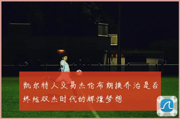 凯尔特人交易杰伦布朗换乔治是否终结双杰时代的辉煌梦想
