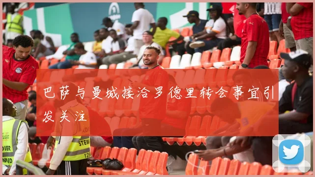 巴萨与曼城接洽罗德里转会事宜引发关注